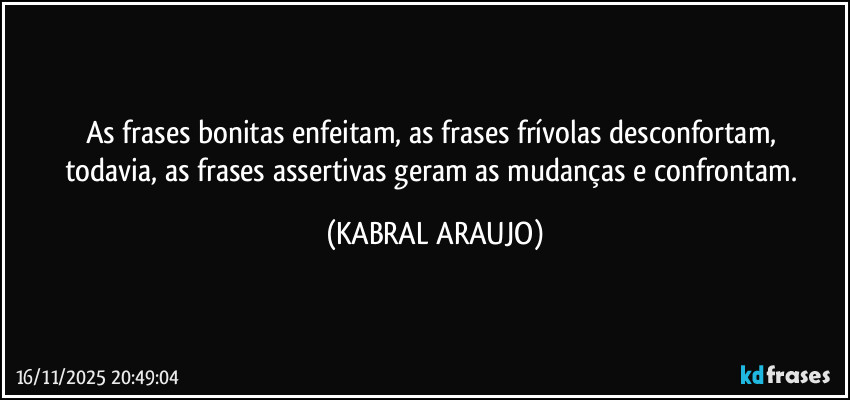 As frases bonitas enfeitam, as frases frívolas desconfortam, 
todavia, as frases assertivas geram as mudanças e confrontam. (KABRAL ARAUJO)