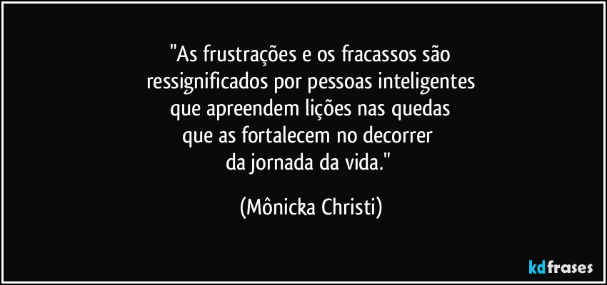 "As frustrações e os fracassos são
ressignificados por pessoas inteligentes
que apreendem lições nas quedas
que as fortalecem no decorrer 
da jornada da vida." (Mônicka Christi)