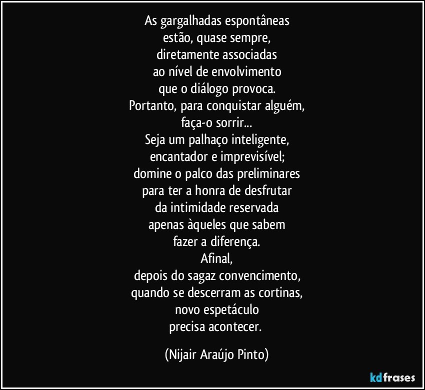 As gargalhadas espontâneas
estão, quase sempre,
diretamente associadas
ao nível de envolvimento
que o diálogo provoca.
Portanto, para conquistar alguém,
faça-o sorrir...
Seja um palhaço inteligente,
encantador e imprevisível;
domine o palco das preliminares
para ter a honra de desfrutar
da intimidade reservada
apenas àqueles que sabem
fazer a diferença.
Afinal,
depois do sagaz convencimento,
quando se descerram as cortinas,
novo espetáculo
precisa acontecer. (Nijair Araújo Pinto)