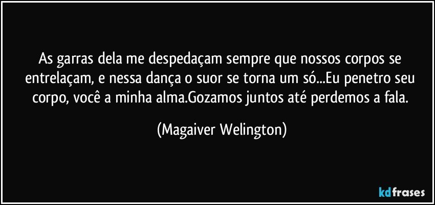 As garras dela me despedaçam sempre que nossos corpos se entrelaçam, e nessa dança o suor se torna um só...Eu penetro seu corpo, você a minha alma.Gozamos juntos até perdemos a fala. (Magaiver Welington)