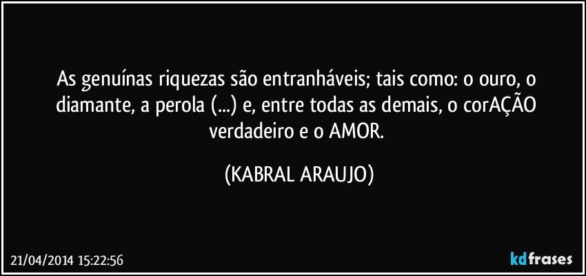 As genuínas riquezas são entranháveis; tais como: o ouro, o diamante, a perola (...) e, entre todas as demais, o corAÇÃO verdadeiro e o AMOR. (KABRAL ARAUJO)