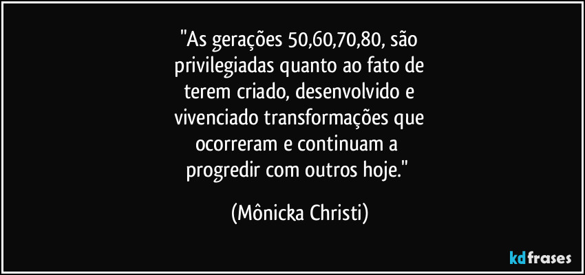 "As gerações 50,60,70,80, são
 privilegiadas quanto ao fato de 
terem criado, desenvolvido e
vivenciado transformações que
ocorreram e continuam a 
progredir com outros hoje." (Mônicka Christi)