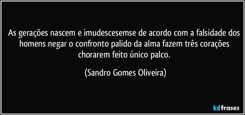 As gerações nascem e imudescesemse de acordo com a falsidade dos homens negar o confronto palido da alma fazem três corações chorarem feito único palco. (Sandro Gomes Oliveira)