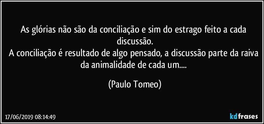 As glórias não são da conciliação e sim do estrago feito a cada discussão.
A conciliação é resultado de algo pensado, a discussão parte da raiva da animalidade de cada um... (Paulo Tomeo)