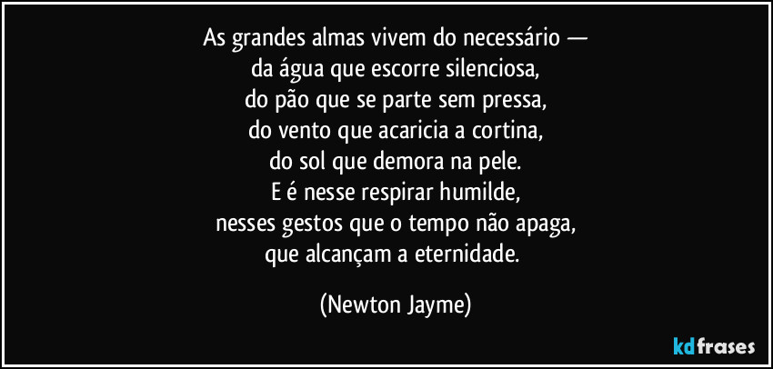 As grandes almas vivem do necessário —
da água que escorre silenciosa,
do pão que se parte sem pressa,
do vento que acaricia a cortina,
do sol que demora na pele.
E é nesse respirar humilde,
nesses gestos que o tempo não apaga,
que alcançam a eternidade. (Newton Jayme)