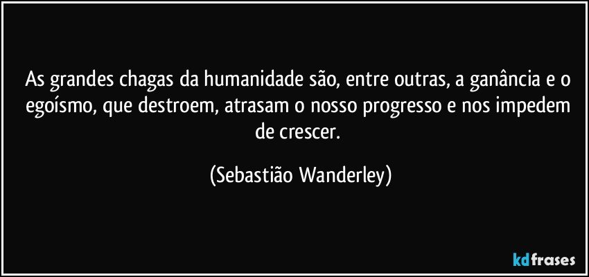 As grandes chagas da humanidade são, entre outras, a ganância e o egoísmo, que destroem, atrasam o nosso progresso e nos impedem de crescer. (Sebastião Wanderley)