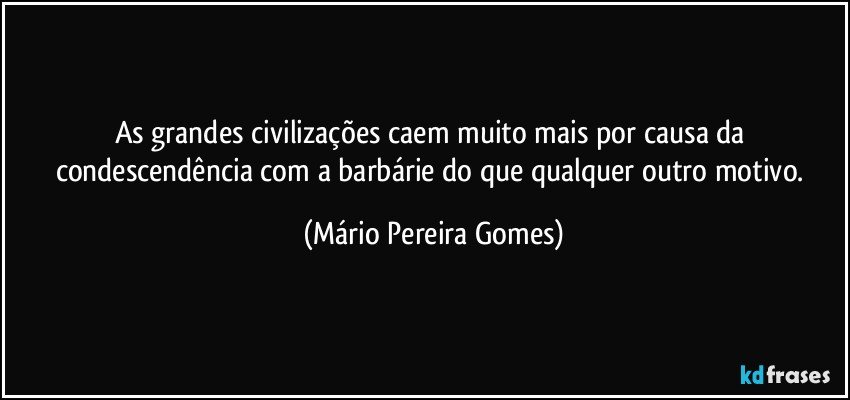 As grandes civilizações caem muito mais por causa da condescendência com a barbárie do que qualquer outro motivo. (Mário Pereira Gomes)