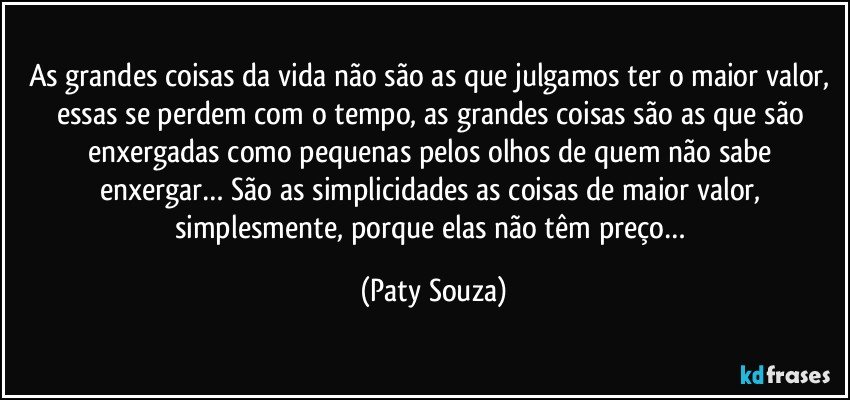 As grandes coisas da vida não são as que julgamos ter o maior valor, essas se perdem com o tempo, as grandes coisas são as que são enxergadas como pequenas pelos olhos de quem não sabe enxergar… São as simplicidades as coisas de maior valor, simplesmente, porque elas não têm preço… (Paty Souza)