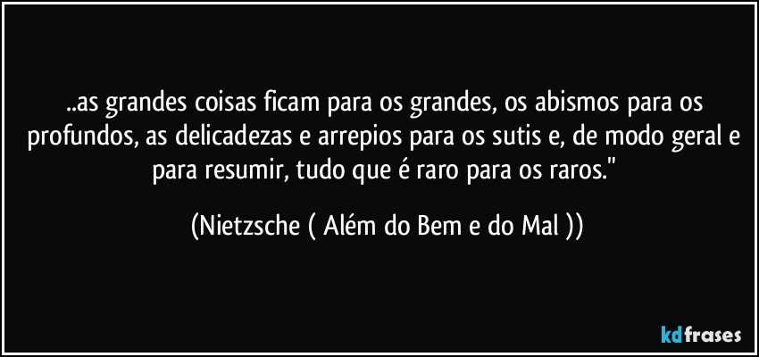 ..as grandes coisas ficam para os grandes, os abismos para os profundos, as delicadezas e arrepios para os sutis e, de modo geral e para resumir, tudo que é raro para os raros." (Nietzsche ( Além do Bem e do Mal ))