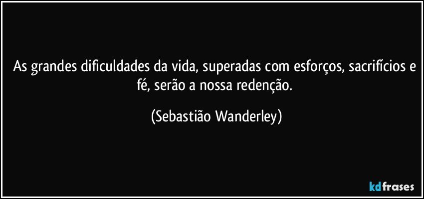 As grandes dificuldades da vida, superadas com esforços, sacrifícios e fé, serão a nossa redenção. (Sebastião Wanderley)