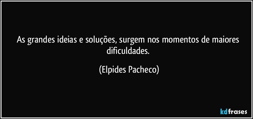 As grandes ideias e soluções, surgem nos momentos de maiores dificuldades. (Elpides Pacheco)