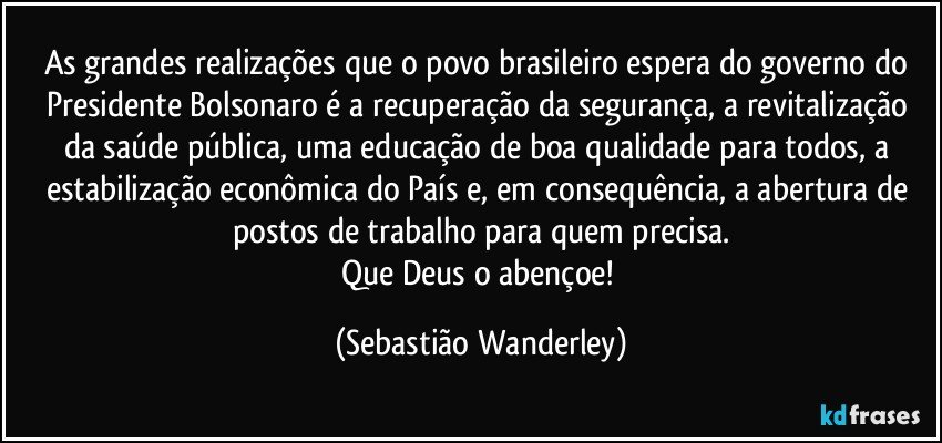 As grandes realizações que o povo brasileiro espera do governo do Presidente Bolsonaro é a recuperação da segurança, a revitalização da saúde pública, uma educação de boa qualidade para todos, a estabilização econômica do País e, em consequência, a abertura de postos de trabalho para  quem precisa.
Que Deus o abençoe! (Sebastião Wanderley)