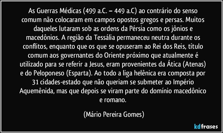 As Guerras Médicas (499 a.C. – 449 a.C) ao contrário do senso comum não colocaram em campos opostos gregos e persas. Muitos daqueles lutaram sob as ordens da Pérsia como os jônios e macedônios. A região da Tessália permaneceu neutra durante os conflitos, enquanto que os que se opuseram ao Rei dos Reis, título comum aos governantes do Oriente próximo que atualmente é utilizado para se referir a Jesus, eram provenientes da Ática (Atenas) e do Peloponeso (Esparta). Ao todo a liga helênica era composta por 31 cidades-estado que não queriam se submeter ao Império Aquemênida, mas que depois se viram parte do domínio macedônico e romano. (Mário Pereira Gomes)