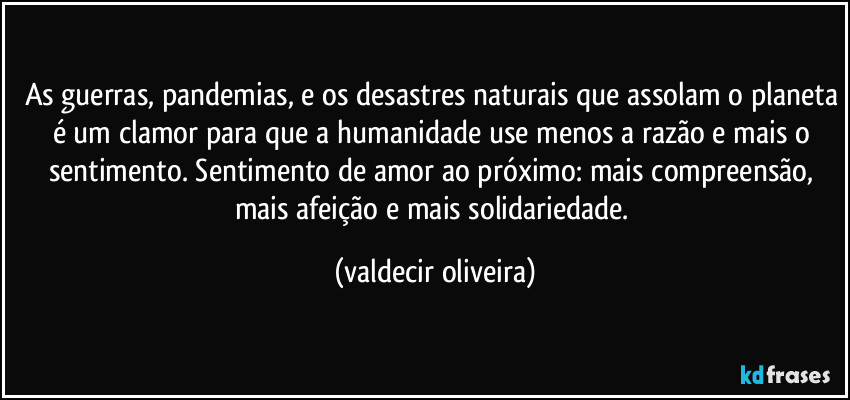 As guerras, pandemias, e os desastres naturais que assolam o planeta é um clamor para que a humanidade use menos a razão e mais o sentimento. Sentimento de amor ao próximo: mais compreensão, mais afeição e mais solidariedade. (valdecir oliveira)