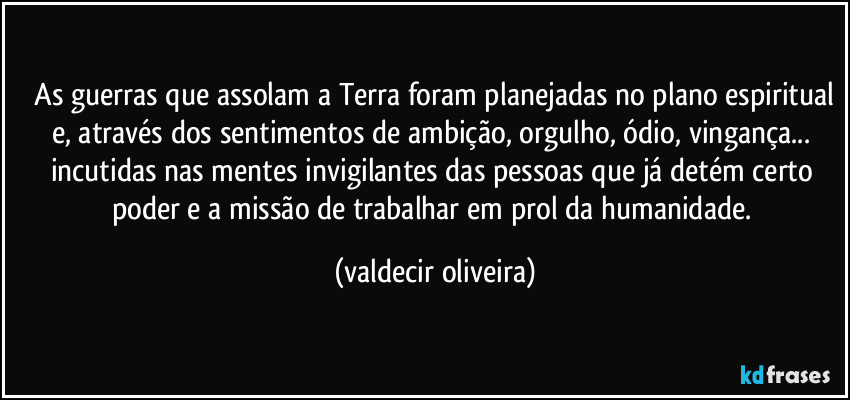 ⁠As guerras que assolam a Terra foram planejadas no plano espiritual e, através dos sentimentos de ambição, orgulho, ódio, vingança... incutidas nas mentes invigilantes das pessoas que já detém certo poder e a missão de trabalhar em prol da humanidade. (valdecir oliveira)