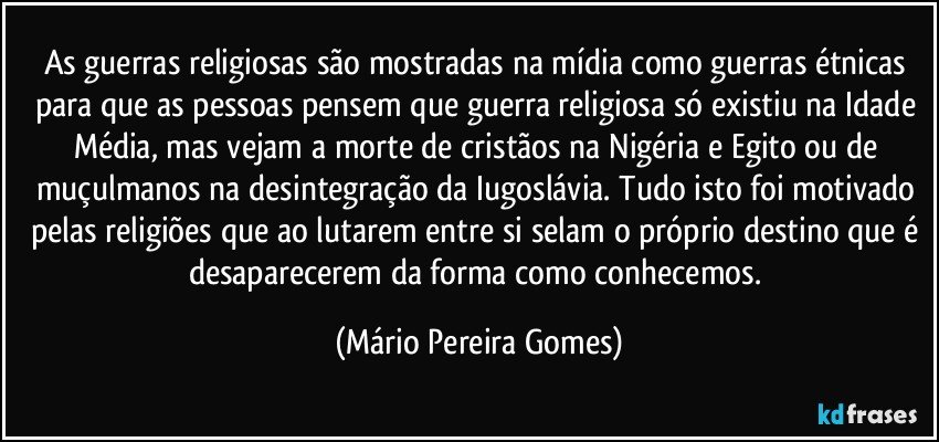 As guerras religiosas são mostradas na mídia como guerras étnicas para que as pessoas pensem que guerra religiosa só existiu na Idade Média, mas vejam a morte de cristãos na Nigéria e Egito ou de muçulmanos na desintegração da Iugoslávia. Tudo isto foi motivado pelas religiões que ao lutarem entre si selam o próprio destino que é desaparecerem da forma como conhecemos. (Mário Pereira Gomes)