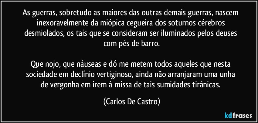 As guerras, sobretudo as maiores das outras demais guerras, nascem inexoravelmente da miópica cegueira dos soturnos cérebros desmiolados, os tais que se consideram ser iluminados pelos deuses com pés de barro.

Que nojo, que náuseas e dó me metem todos aqueles que nesta sociedade em declínio vertiginoso, ainda não arranjaram uma unha de vergonha em irem à missa de tais sumidades tirânicas. (Carlos De Castro)