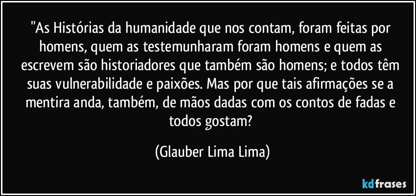 "As Histórias da humanidade que nos contam, foram feitas por homens, quem as testemunharam foram homens e quem as escrevem são historiadores que também são homens; e todos têm suas vulnerabilidade e paixões. Mas por que tais afirmações se a mentira anda, também, de mãos dadas com os contos de fadas e todos gostam? (Glauber Lima Lima)