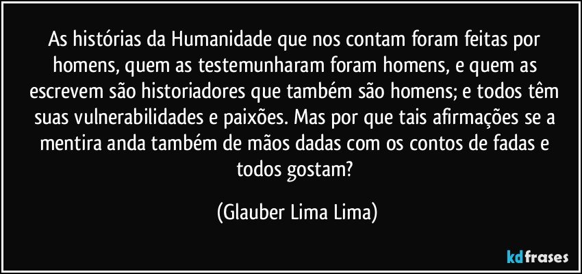 As histórias da Humanidade que nos contam foram feitas por homens, quem as testemunharam foram homens, e quem as escrevem são historiadores que também são homens; e todos têm suas vulnerabilidades e paixões. Mas por que tais afirmações se a mentira anda também de mãos dadas com os contos de fadas e todos gostam? (Glauber Lima Lima)