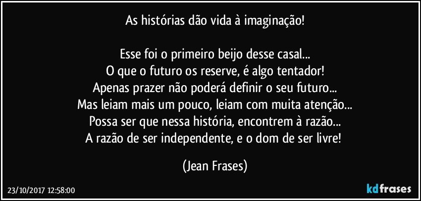 As histórias dão vida à imaginação!

Esse foi o primeiro beijo desse casal...
O que o futuro os reserve, é algo tentador!
Apenas prazer não poderá definir o seu futuro...
Mas leiam mais um pouco, leiam com muita atenção...
Possa ser que nessa história, encontrem à razão...
A razão de ser independente, e o dom de ser livre! (Jean Frases)