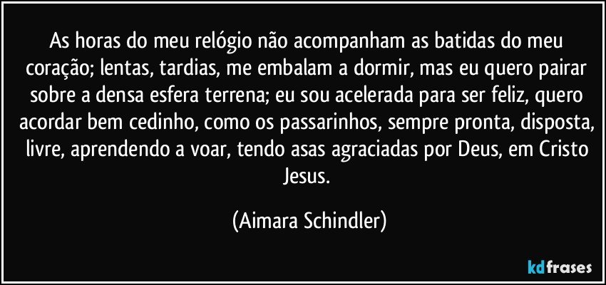 As horas do  meu relógio não acompanham as batidas do meu coração; lentas, tardias, me embalam a dormir,  mas eu quero pairar sobre a densa esfera terrena; eu sou acelerada para ser feliz, quero acordar bem cedinho, como os passarinhos, sempre pronta, disposta, livre,  aprendendo a voar, tendo asas agraciadas por Deus, em Cristo Jesus. (Aimara Schindler)