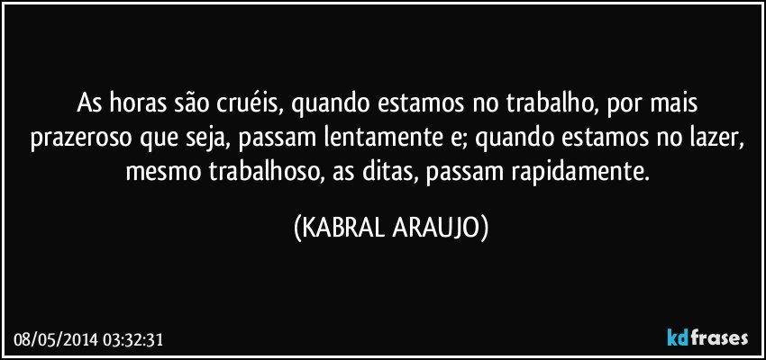 As horas são cruéis, quando estamos no trabalho, por mais prazeroso que seja, passam lentamente e; quando estamos no lazer, mesmo trabalhoso, as ditas, passam rapidamente. (KABRAL ARAUJO)