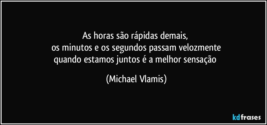 As horas são rápidas demais, 
os minutos e os segundos passam velozmente
quando estamos juntos é a melhor sensação (Michael Vlamis)