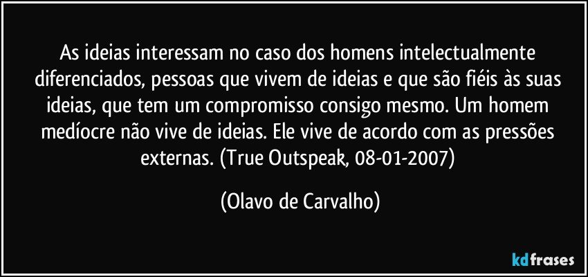 As ideias interessam no caso dos homens intelectualmente diferenciados, pessoas que vivem de ideias e que são fiéis às suas ideias, que tem um compromisso consigo mesmo. Um homem medíocre não vive de ideias. Ele vive de acordo com as pressões externas. (True Outspeak, 08-01-2007) (Olavo de Carvalho)