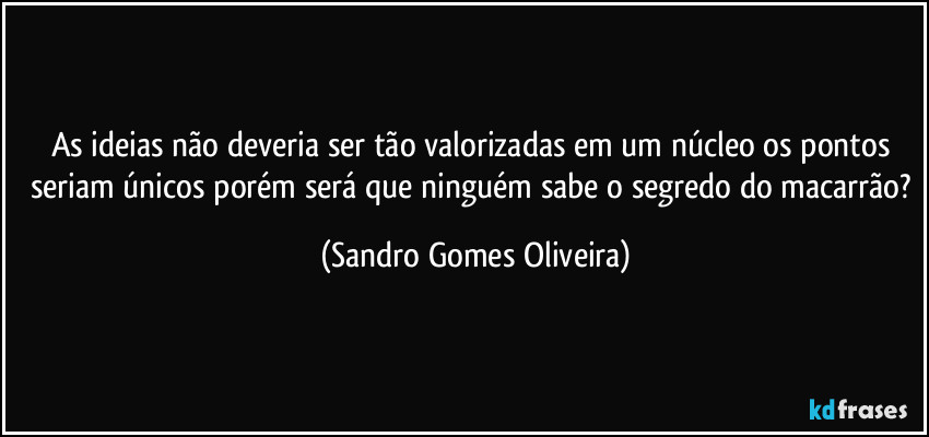 As ideias não deveria ser tão valorizadas em um núcleo os pontos seriam únicos porém será que ninguém sabe o segredo do macarrão? (Sandro Gomes Oliveira)