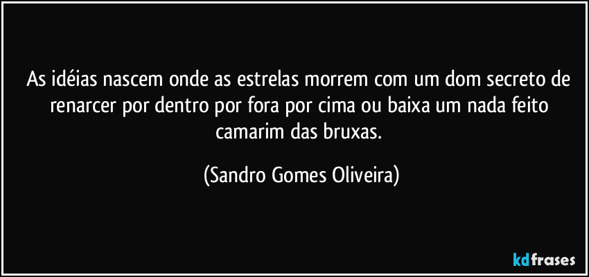 As idéias nascem onde as estrelas morrem com um dom secreto de renarcer por dentro por fora por cima ou baixa um nada feito camarim das bruxas. (Sandro Gomes Oliveira)
