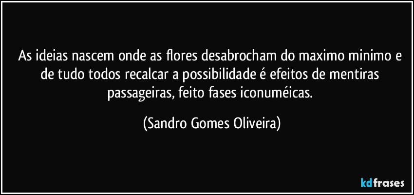 As ideias nascem onde as flores desabrocham do maximo minimo e de tudo todos recalcar a possibilidade é efeitos de mentiras passageiras, feito fases iconuméicas. (Sandro Gomes Oliveira)