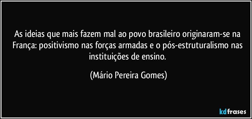 As ideias que mais fazem mal ao povo brasileiro originaram-se na França: positivismo nas forças armadas e o pós-estruturalismo nas instituições de ensino. (Mário Pereira Gomes)