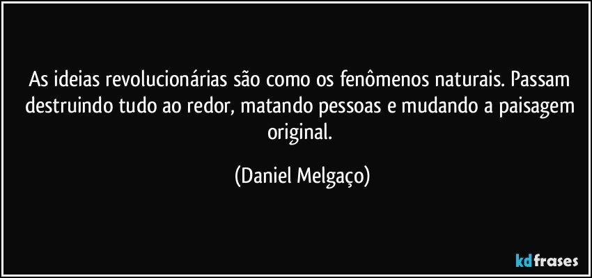 As ideias revolucionárias são como os fenômenos naturais. Passam destruindo tudo ao redor, matando pessoas e mudando a paisagem original. (Daniel Melgaço)