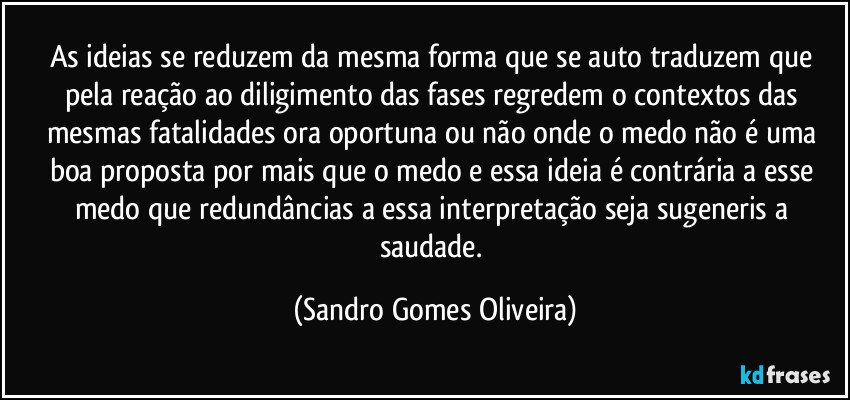 As ideias se reduzem da mesma forma que se auto traduzem que pela reação ao diligimento das fases regredem o contextos das mesmas fatalidades ora oportuna ou não onde o medo não é uma boa proposta por mais que o medo e essa ideia é contrária a esse medo que redundâncias a essa interpretação seja sugeneris a saudade. (Sandro Gomes Oliveira)