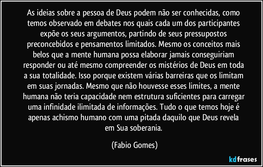 As ideias sobre a pessoa de Deus podem não ser conhecidas, como temos observado em debates nos quais cada um dos participantes expõe os seus argumentos, partindo de seus pressupostos preconcebidos e pensamentos limitados. Mesmo os conceitos mais belos que a mente humana possa elaborar jamais conseguiriam responder ou até mesmo compreender os mistérios de Deus em toda a sua totalidade. Isso porque existem várias barreiras que os limitam em suas jornadas. Mesmo que não houvesse esses limites, a mente humana não teria capacidade nem estrutura suficientes para carregar uma infinidade ilimitada de informações. Tudo o que temos hoje é apenas achismo humano com uma pitada daquilo que Deus revela em Sua soberania. (Fabio Gomes)