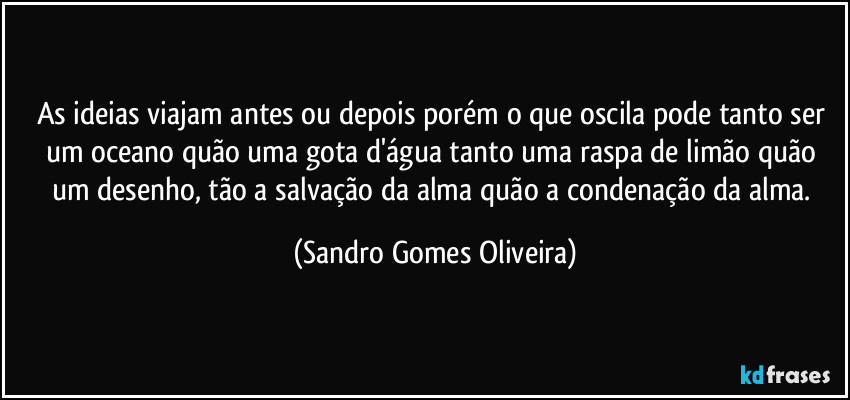 As ideias viajam antes ou depois porém o que oscila pode tanto ser um oceano quão uma gota d'água tanto uma raspa de limão quão um desenho, tão a salvação da alma quão a condenação da alma. (Sandro Gomes Oliveira)