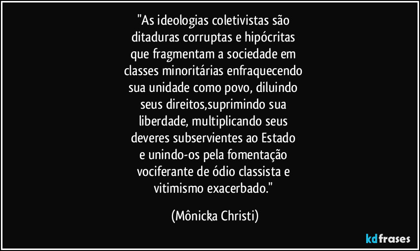 "As ideologias coletivistas são 
ditaduras corruptas e hipócritas 
que fragmentam a sociedade em 
classes minoritárias enfraquecendo 
sua unidade como povo, diluindo 
seus direitos,suprimindo sua 
liberdade, multiplicando seus 
deveres subservientes ao Estado  
e unindo-os pela fomentação 
vociferante de ódio classista e 
vitimismo exacerbado." (Mônicka Christi)