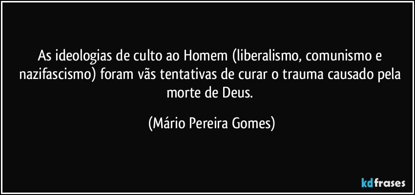 As ideologias de culto ao Homem (liberalismo, comunismo e nazifascismo) foram vãs tentativas de curar o trauma causado pela morte de Deus. (Mário Pereira Gomes)