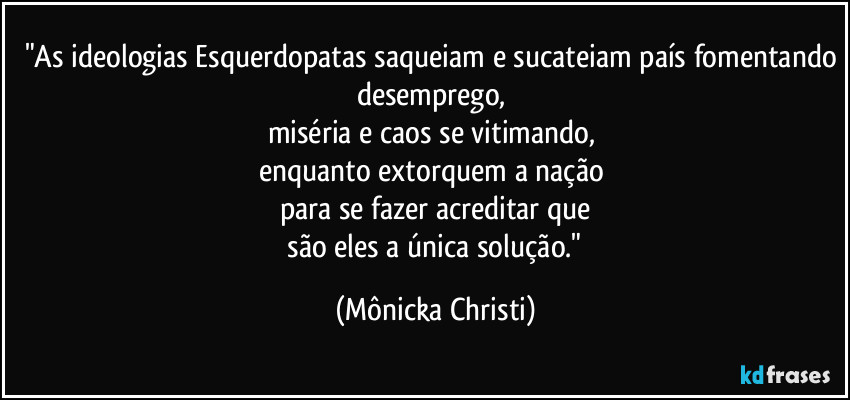 "As ideologias Esquerdopatas saqueiam e sucateiam país fomentando desemprego, 
miséria e caos se vitimando, 
enquanto extorquem a nação 
para se fazer acreditar que
 são eles a única solução." (Mônicka Christi)