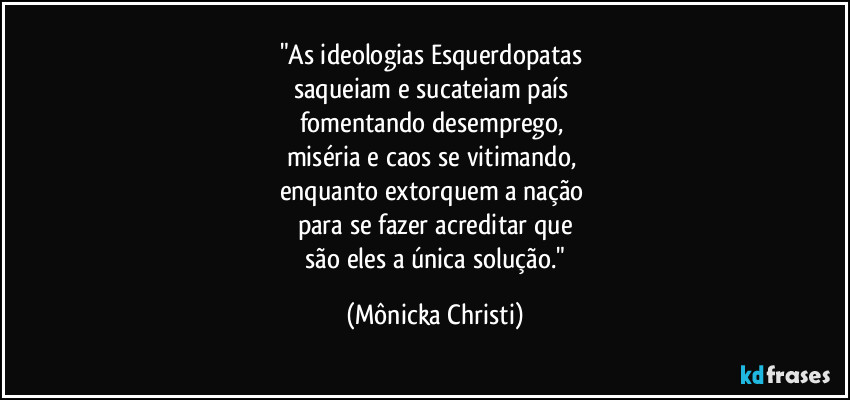 "As ideologias Esquerdopatas 
saqueiam e sucateiam país 
fomentando desemprego, 
miséria e caos se vitimando, 
enquanto extorquem a nação 
para se fazer acreditar que
 são eles a única solução." (Mônicka Christi)