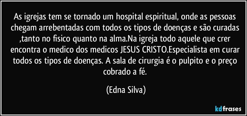 As igrejas tem se tornado um hospital espiritual, onde as pessoas chegam arrebentadas com todos os tipos de doenças e são curadas ,tanto no fisico quanto na alma.Na igreja todo aquele que crer encontra o medico dos medicos  JESUS CRISTO.Especialista em curar todos os tipos de doenças. A sala de cirurgia é o pulpito e o preço cobrado a fé. (Edna Silva)