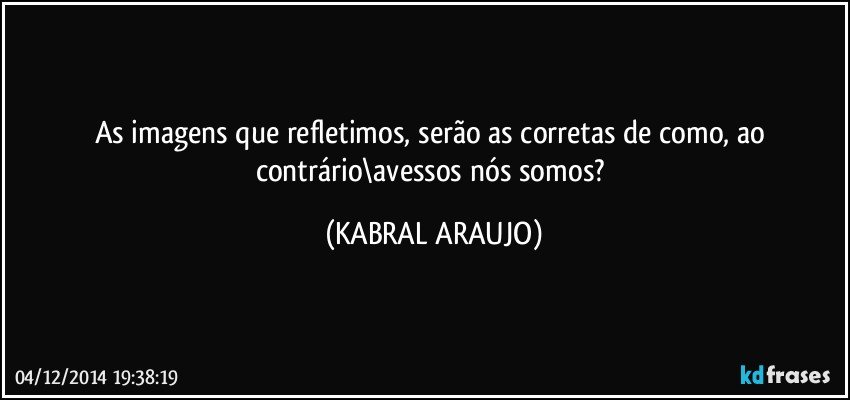 As imagens que refletimos, serão as corretas de como, ao contrário\avessos nós somos? (KABRAL ARAUJO)