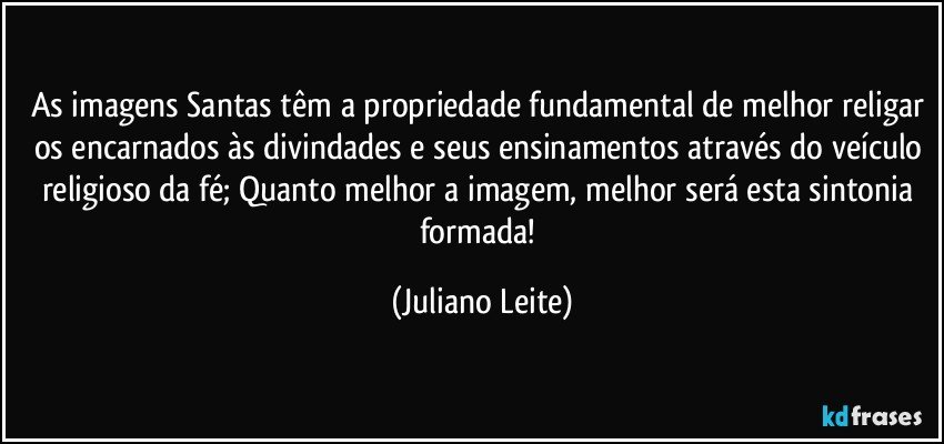 As imagens Santas têm a propriedade fundamental de melhor religar os encarnados às divindades e seus ensinamentos através do veículo religioso da fé; Quanto melhor a imagem, melhor será esta sintonia formada! (Juliano Leite)