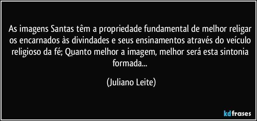 As imagens Santas têm a propriedade fundamental de melhor religar os encarnados às divindades e seus ensinamentos através do veículo religioso da fé; Quanto melhor a imagem, melhor será esta sintonia formada... (Juliano Leite)