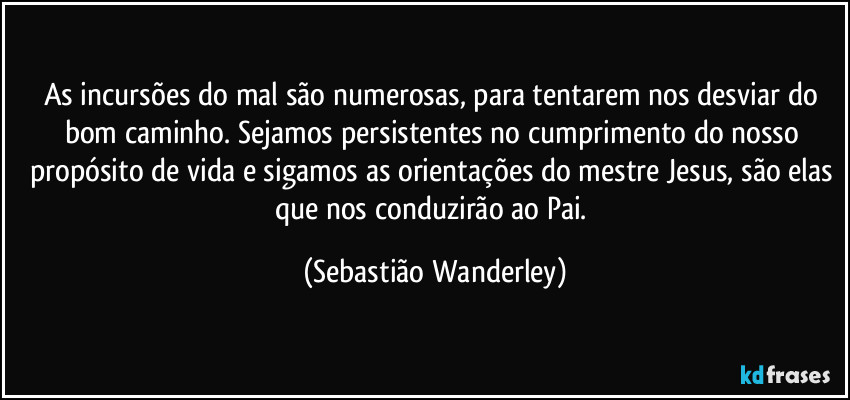 As incursões do mal são numerosas, para tentarem nos desviar do bom caminho. Sejamos persistentes no cumprimento do nosso propósito de vida e sigamos as orientações do mestre Jesus, são elas que nos conduzirão ao Pai. (Sebastião Wanderley)