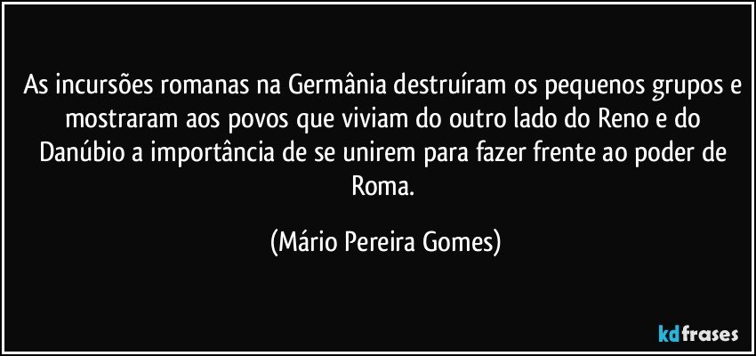 As incursões romanas na Germânia destruíram os pequenos grupos e mostraram aos povos que viviam do outro lado do Reno e do Danúbio a importância de se unirem para fazer frente ao poder de Roma. (Mário Pereira Gomes)