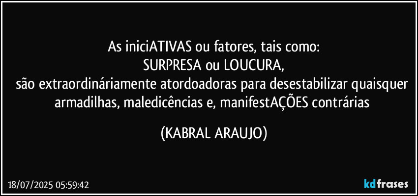 As iniciATIVAS ou fatores, tais como:
SURPRESA ou LOUCURA,
são extraordináriamente atordoadoras para desestabilizar quaisquer armadilhas, maledicências e, manifestAÇÕES contrárias (KABRAL ARAUJO)