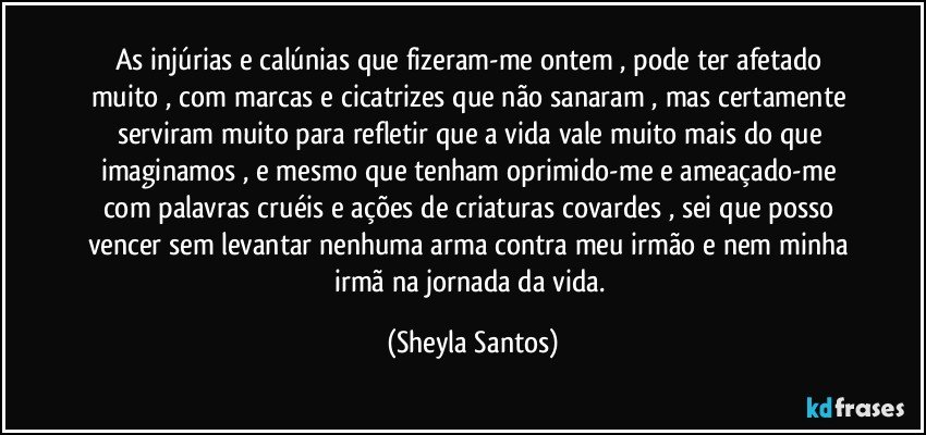 As injúrias e calúnias que fizeram-me ontem  , pode ter afetado muito , com marcas e cicatrizes que não sanaram , mas certamente serviram muito para refletir que a vida vale muito mais do que imaginamos , e mesmo que tenham oprimido-me e ameaçado-me com palavras cruéis e ações de criaturas covardes , sei que posso vencer sem levantar nenhuma arma contra meu irmão e nem minha irmã na jornada da vida. (Sheyla Santos)