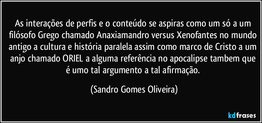 As interações de perfis e o conteúdo se aspiras como um só a um filósofo Grego chamado Anaxiamandro versus Xenofantes no mundo antigo a cultura e história paralela assim como marco de Cristo a um anjo chamado ORIEL a alguma referência no apocalipse tambem que é umo tal argumento a tal afirmação. (Sandro Gomes Oliveira)