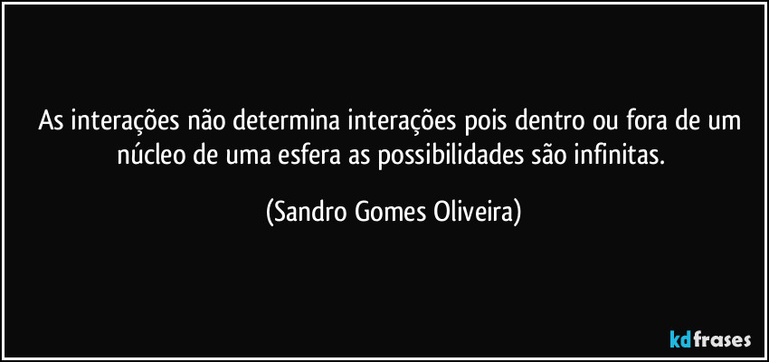 As interações não determina interações pois dentro ou fora de um núcleo de uma esfera as possibilidades são infinitas. (Sandro Gomes Oliveira)